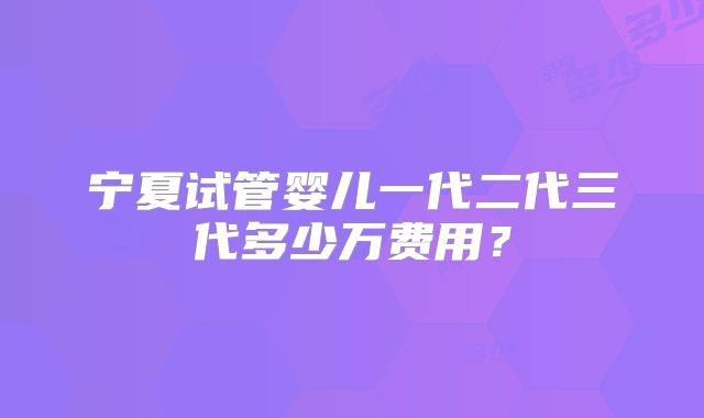 宁夏试管婴儿一代二代三代多少万费用?