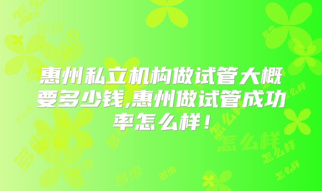 惠州私立机构做试管大概要多少钱,惠州做试管成功率怎么样！