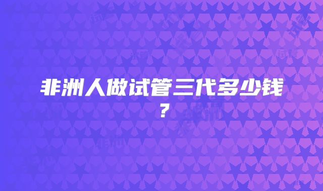 非洲人做试管三代多少钱？