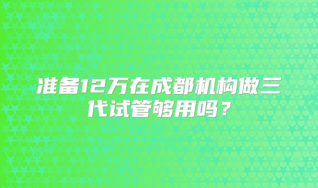 准备12万在成都机构做三代试管够用吗？