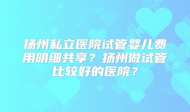 扬州私立医院试管婴儿费用明细共享?扬州做试管比较好的医院?