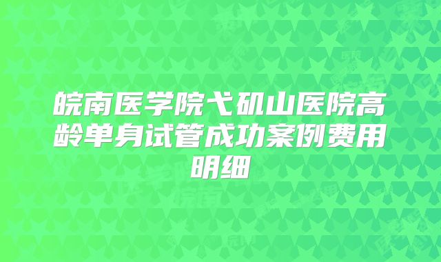 皖南医学院弋矶山医院高龄单身试管成功案例费用明细