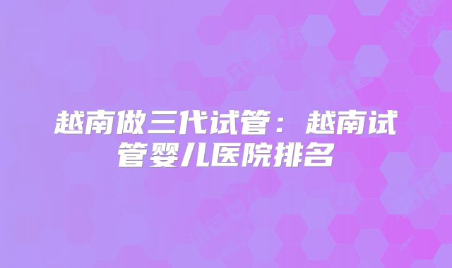 越南做三代试管：越南试管婴儿医院排名