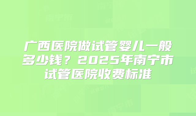广西医院做试管婴儿一般多少钱？2025年南宁市试管医院收费标准