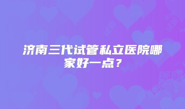 济南三代试管私立医院哪家好一点？