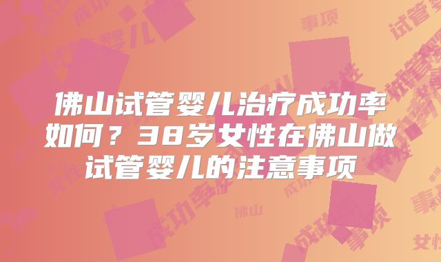 佛山试管婴儿治疗成功率如何？38岁女性在佛山做试管婴儿的注意事项