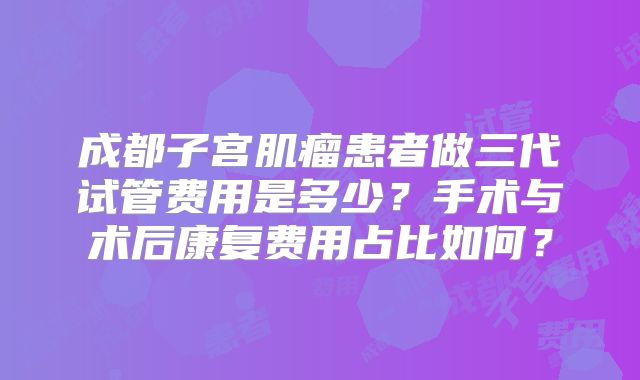 成都子宫肌瘤患者做三代试管费用是多少？手术与术后康复费用占比如何？