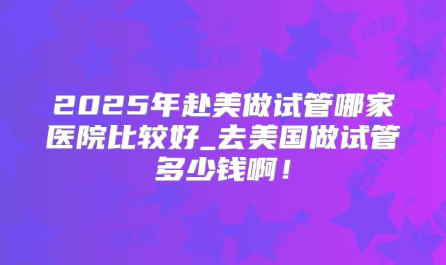 2025年赴美做试管哪家医院比较好_去美国做试管多少钱啊！
