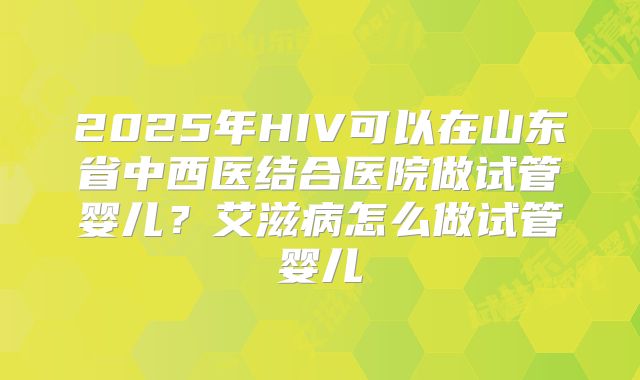 2025年HIV可以在山东省中西医结合医院做试管婴儿?艾滋病怎么做试管婴儿