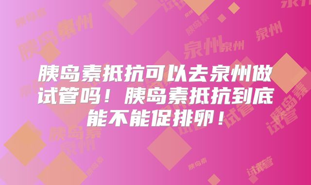 胰岛素抵抗可以去泉州做试管吗!胰岛素抵抗到底能不能促排卵!