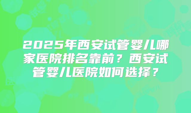 2025年西安试管婴儿哪家医院排名靠前？西安试管婴儿医院如何选择？
