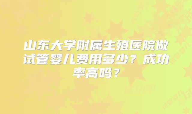 山东大学附属生殖医院做试管婴儿费用多少？成功率高吗？