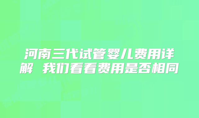 河南三代试管婴儿费用详解 我们看看费用是否相同