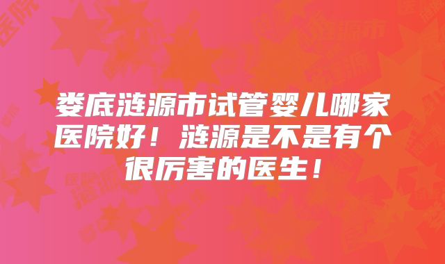 娄底涟源市试管婴儿哪家医院好！涟源是不是有个很厉害的医生！