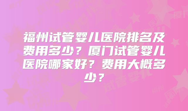 福州试管婴儿医院排名及费用多少？厦门试管婴儿医院哪家好？费用大概多少？