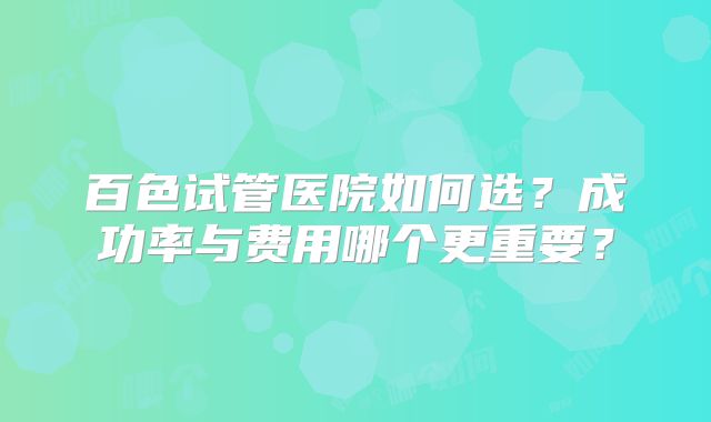 百色试管医院如何选？成功率与费用哪个更重要？