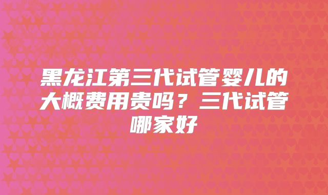 黑龙江第三代试管婴儿的大概费用贵吗？三代试管哪家好