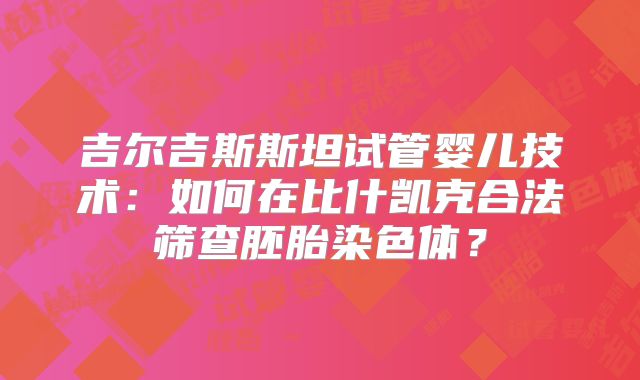 吉尔吉斯斯坦试管婴儿技术：如何在比什凯克合法筛查胚胎染色体？