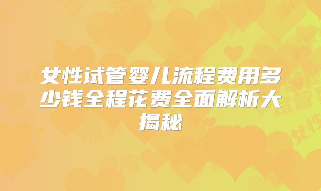 女性试管婴儿流程费用多少钱全程花费全面解析大揭秘