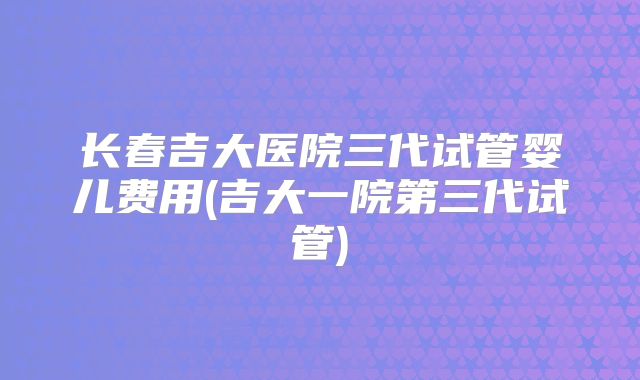 长春吉大医院三代试管婴儿费用(吉大一院第三代试管)