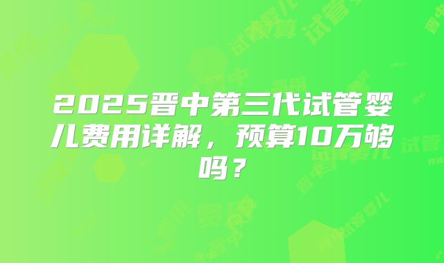 2025晋中第三代试管婴儿费用详解,预算10万够吗?