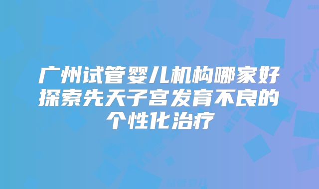 广州试管婴儿机构哪家好探索先天子宫发育不良的个性化治疗