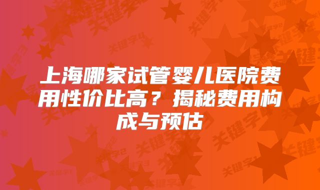 上海哪家试管婴儿医院费用性价比高？揭秘费用构成与预估