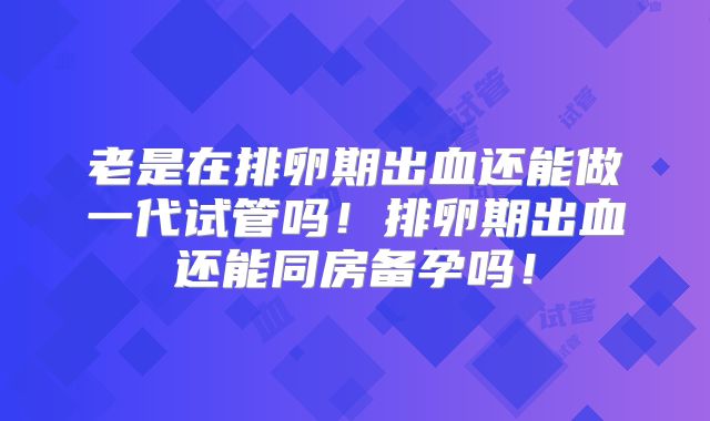 老是在排卵期出血还能做一代试管吗！排卵期出血还能同房备孕吗！