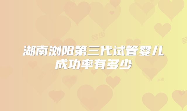 湖南浏阳第三代试管婴儿成功率有多少