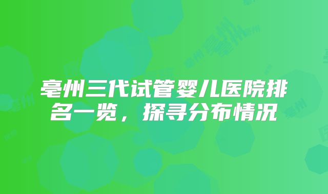 亳州三代试管婴儿医院排名一览，探寻分布情况