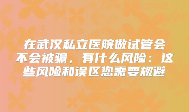 在武汉私立医院做试管会不会被骗，有什么风险：这些风险和误区您需要规避