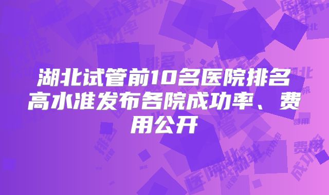 湖北试管前10名医院排名高水准发布各院成功率、费用公开