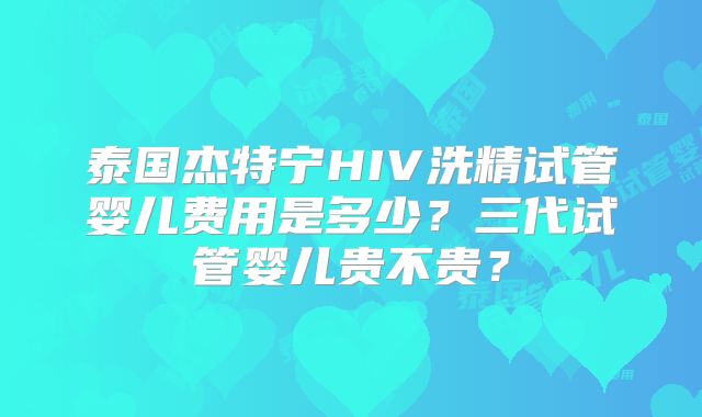 泰国杰特宁HIV洗精试管婴儿费用是多少？三代试管婴儿贵不贵？