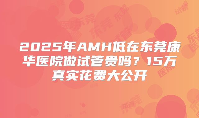 2025年AMH低在东莞康华医院做试管贵吗？15万真实花费大公开