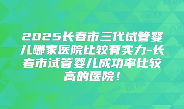 2025长春市三代试管婴儿哪家医院比较有实力-长春市试管婴儿成功率比较高的医院！