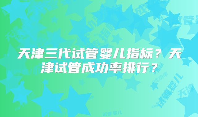 天津三代试管婴儿指标？天津试管成功率排行？