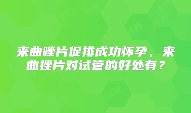 来曲唑片促排成功怀孕，来曲挫片对试管的好处有？