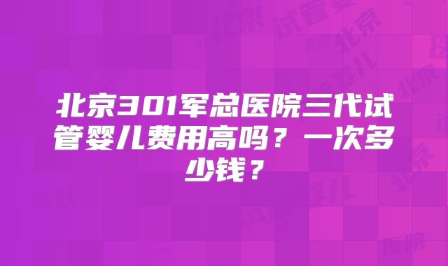 北京301军总医院三代试管婴儿费用高吗？一次多少钱？