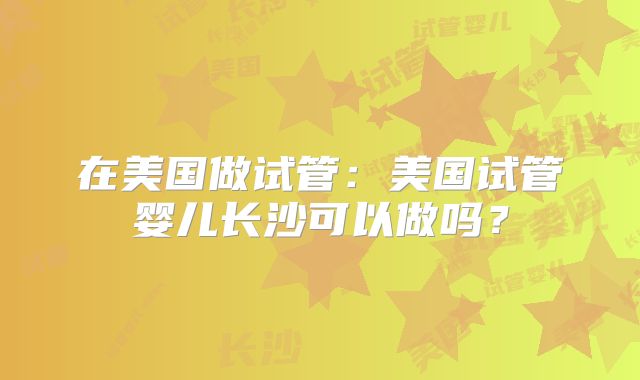 在美国做试管：美国试管婴儿长沙可以做吗？