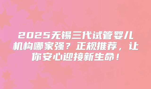 2025无锡三代试管婴儿机构哪家强？正规推荐，让你安心迎接新生命！