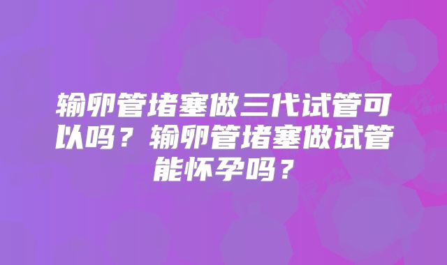 输卵管堵塞做三代试管可以吗?输卵管堵塞做试管能怀孕吗?