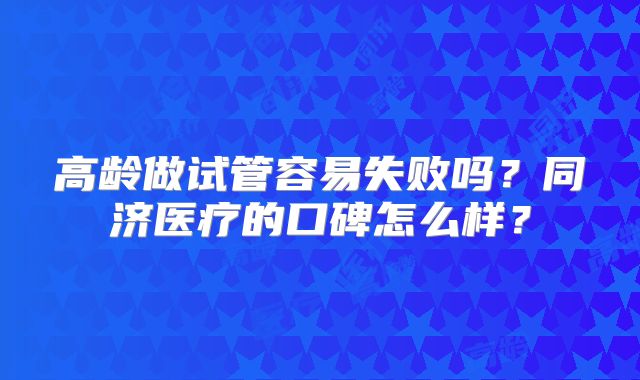 高龄做试管容易失败吗？同济医疗的口碑怎么样？