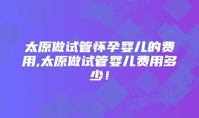 太原做试管怀孕婴儿的费用,太原做试管婴儿费用多少！