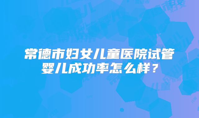 常德市妇女儿童医院试管婴儿成功率怎么样?