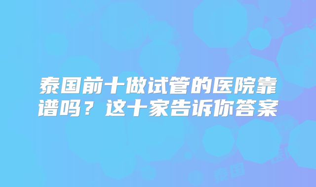 泰国前十做试管的医院靠谱吗？这十家告诉你答案