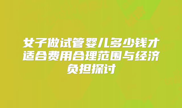 女子做试管婴儿多少钱才适合费用合理范围与经济负担探讨