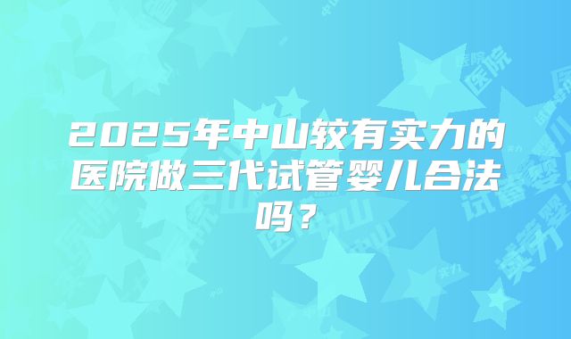 2025年中山较有实力的医院做三代试管婴儿合法吗？