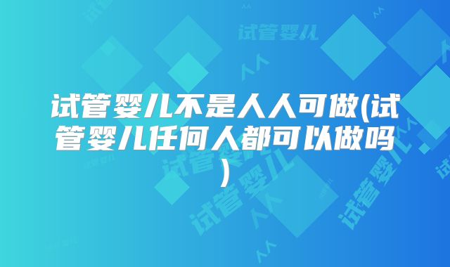 试管婴儿不是人人可做(试管婴儿任何人都可以做吗)