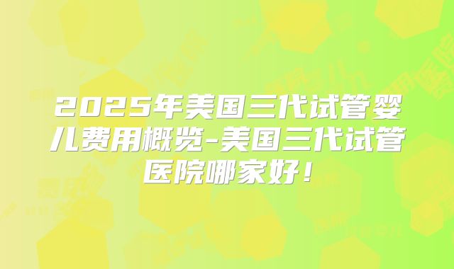 2025年美国三代试管婴儿费用概览-美国三代试管医院哪家好！