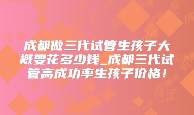 成都做三代试管生孩子大概要花多少钱_成都三代试管高成功率生孩子价格！